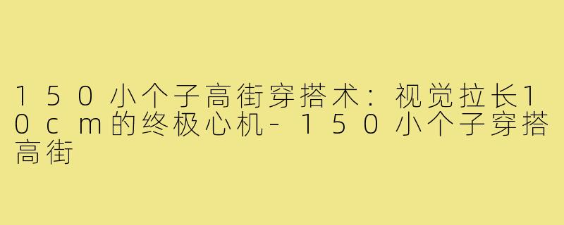 150小个子高街穿搭术:视觉拉长10cm的终极心机-150小个子穿搭高街