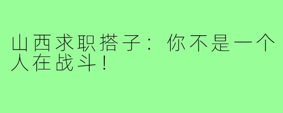 山西求职搭子：你不是一个人在战斗！