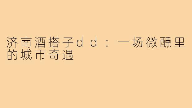 济南酒搭子dd：一场微醺里的城市奇遇