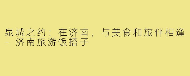 泉城之约：在济南，与美食和旅伴相逢-济南旅游饭搭子