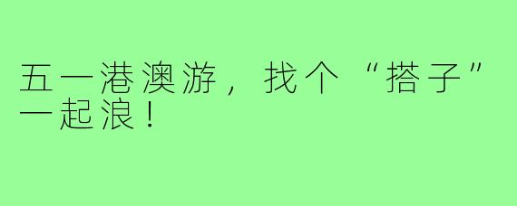 五一港澳游,找个“搭子”一起浪!