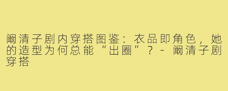阚清子剧内穿搭图鉴:衣品即角色,她的造型为何总能“出圈”?-阚清子剧穿搭