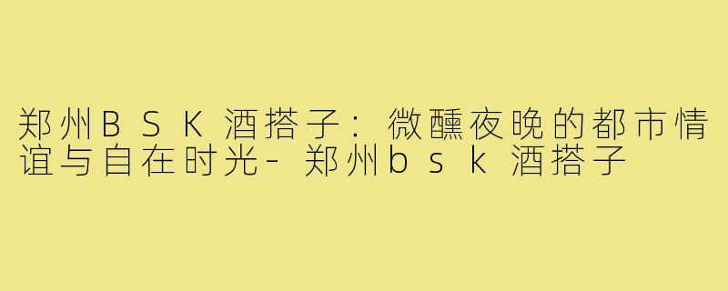 郑州BSK酒搭子：微醺夜晚的都市情谊与自在时光-郑州bsk酒搭子