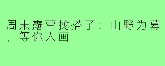 周末露营找搭子:山野为幕,等你入画