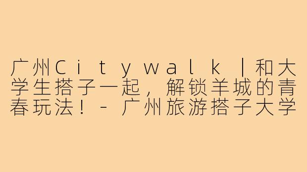 广州Citywalk|和大学生搭子一起,解锁羊城的青春玩法!-广州旅游搭子大学生