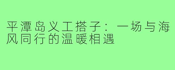 平潭岛义工搭子：一场与海风同行的温暖相遇