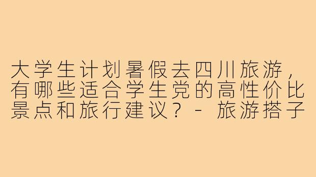 大学生计划暑假去四川旅游,有哪些适合学生党的高性价比景点和旅行建议?-旅游搭子大学生四川