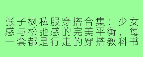 张子枫私服穿搭合集：少女感与松弛感的完美平衡，每一套都是行走的穿搭教科书！