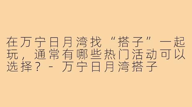 在万宁日月湾找“搭子”一起玩,通常有哪些热门活动可以选择?-万宁日月湾搭子
