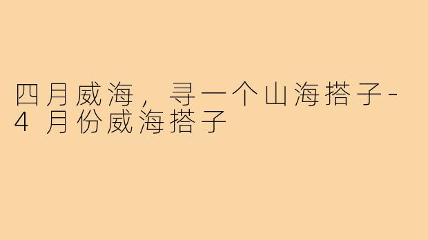 四月威海，寻一个山海搭子-4月份威海搭子