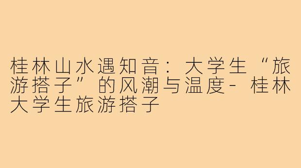 桂林山水遇知音：大学生“旅游搭子”的风潮与温度-桂林大学生旅游搭子