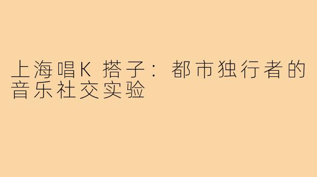 上海唱K搭子：都市独行者的音乐社交实验