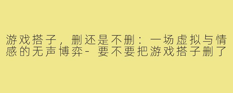 游戏搭子，删还是不删：一场虚拟与情感的无声博弈-要不要把游戏搭子删了
