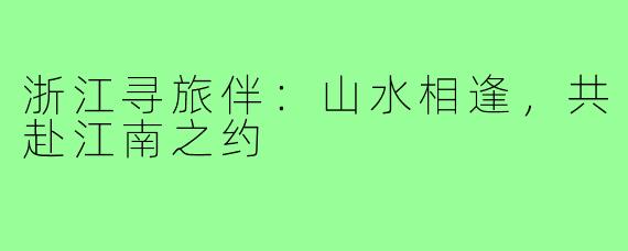 浙江寻旅伴：山水相逢，共赴江南之约