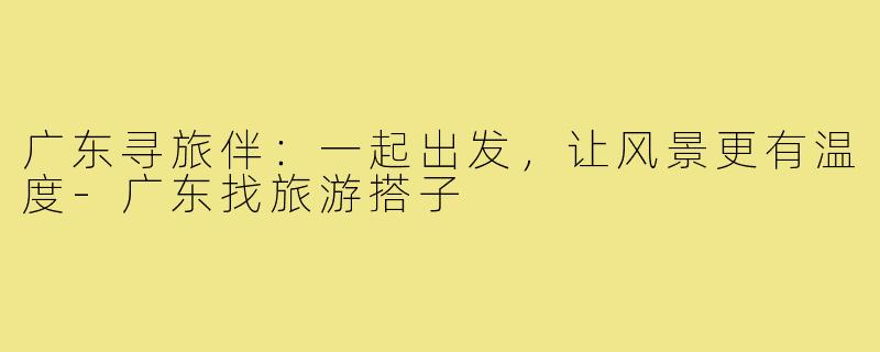 广东寻旅伴：一起出发，让风景更有温度-广东找旅游搭子