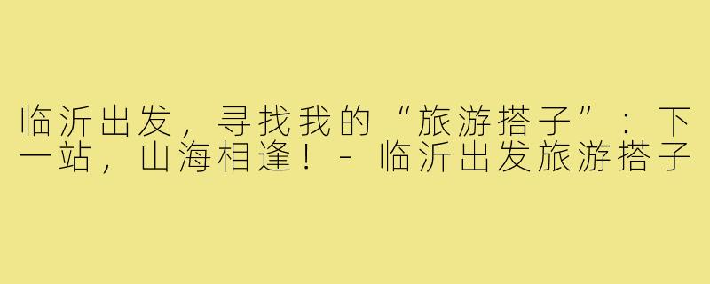 临沂出发，寻找我的“旅游搭子”：下一站，山海相逢！-临沂出发旅游搭子