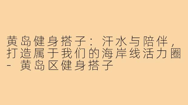 黄岛健身搭子:汗水与陪伴,打造属于我们的海岸线活力圈-黄岛区健身搭子