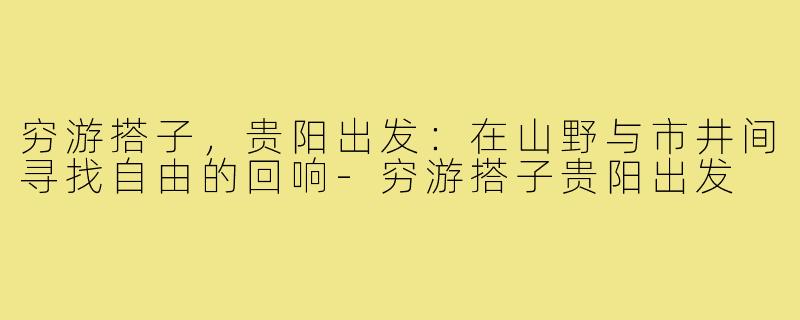穷游搭子，贵阳出发：在山野与市井间寻找自由的回响-穷游搭子贵阳出发