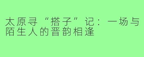 太原寻“搭子”记：一场与陌生人的晋韵相逢