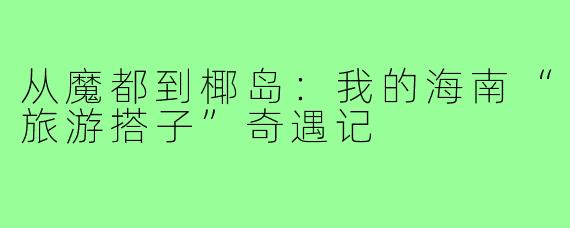 从魔都到椰岛：我的海南“旅游搭子”奇遇记