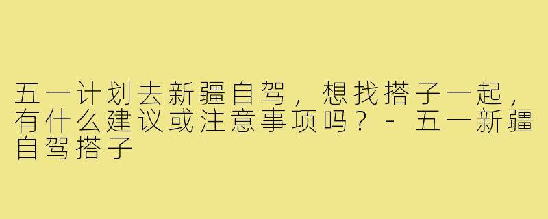 五一计划去新疆自驾，想找搭子一起，有什么建议或注意事项吗？-五一新疆自驾搭子