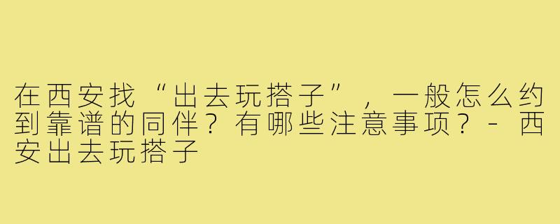 在西安找“出去玩搭子”，一般怎么约到靠谱的同伴？有哪些注意事项？-西安出去玩搭子