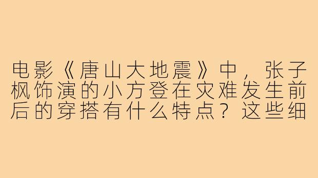 电影《唐山大地震》中，张子枫饰演的小方登在灾难发生前后的穿搭有什么特点？这些细节对角色塑造起到了什么作用？