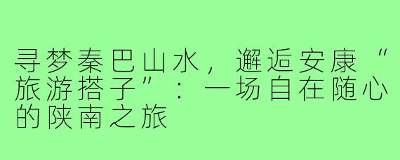 寻梦秦巴山水,邂逅安康“旅游搭子”:一场自在随心的陕南之旅