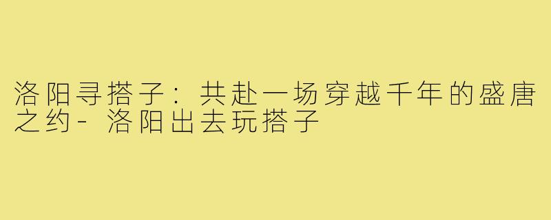洛阳寻搭子：共赴一场穿越千年的盛唐之约-洛阳出去玩搭子
