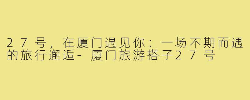 27号，在厦门遇见你：一场不期而遇的旅行邂逅-厦门旅游搭子27号