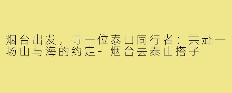 烟台出发，寻一位泰山同行者：共赴一场山与海的约定-烟台去泰山搭子