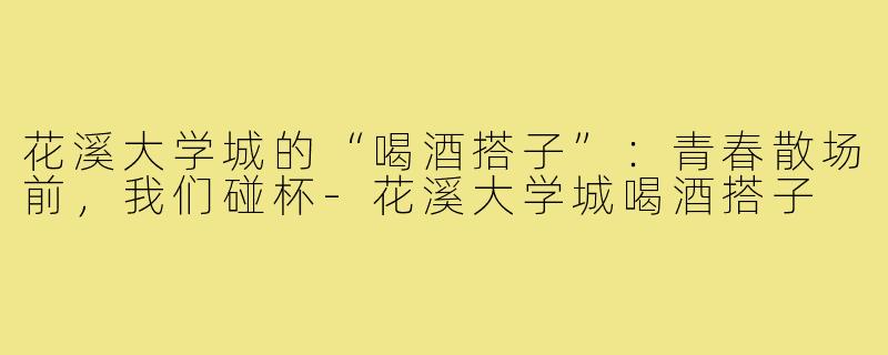 花溪大学城的“喝酒搭子”：青春散场前，我们碰杯-花溪大学城喝酒搭子