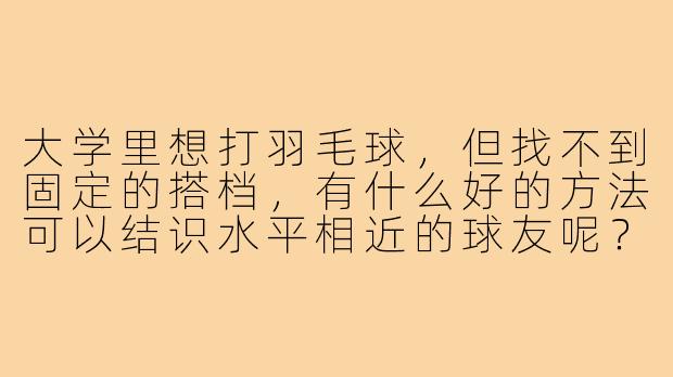 大学里想打羽毛球,但找不到固定的搭档,有什么好的方法可以结识水平相近的球友呢?-大学怎么找羽毛球搭子