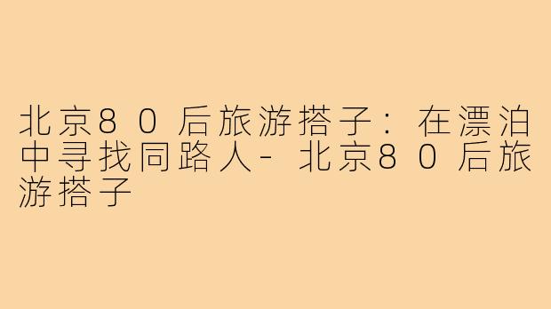 北京80后旅游搭子：在漂泊中寻找同路人-北京80后旅游搭子
