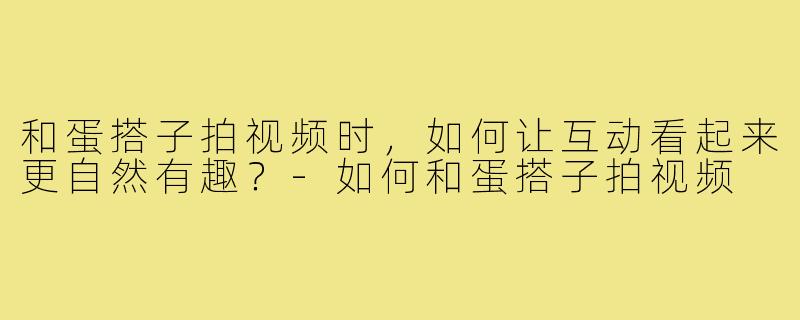 和蛋搭子拍视频时，如何让互动看起来更自然有趣？-如何和蛋搭子拍视频