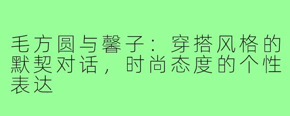 毛方圆与馨子：穿搭风格的默契对话，时尚态度的个性表达