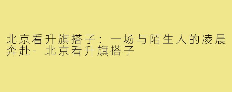 北京看升旗搭子：一场与陌生人的凌晨奔赴-北京看升旗搭子