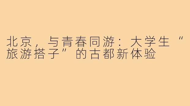 北京，与青春同游：大学生“旅游搭子”的古都新体验