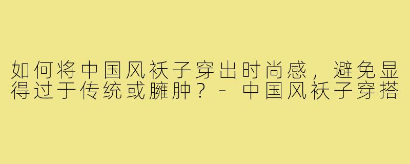 如何将中国风袄子穿出时尚感,避免显得过于传统或臃肿?-中国风袄子穿搭