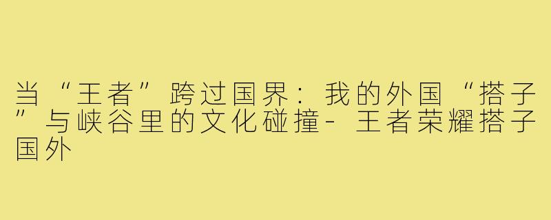 当“王者”跨过国界:我的外国“搭子”与峡谷里的文化碰撞-王者荣耀搭子国外