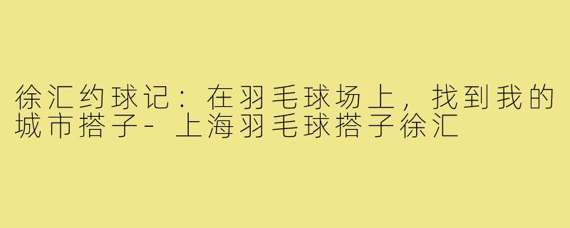 徐汇约球记：在羽毛球场上，找到我的城市搭子-上海羽毛球搭子徐汇