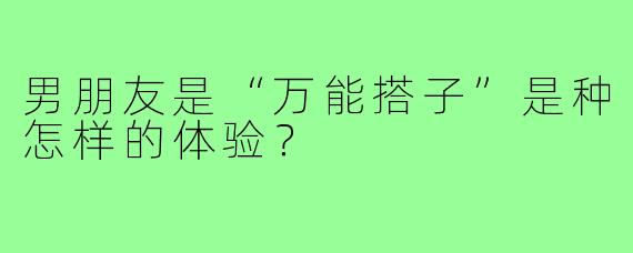 男朋友是“万能搭子”是种怎样的体验？