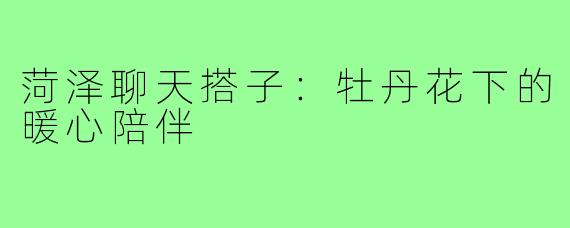 菏泽聊天搭子：牡丹花下的暖心陪伴