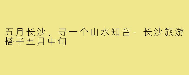 五月长沙，寻一个山水知音-长沙旅游搭子五月中旬