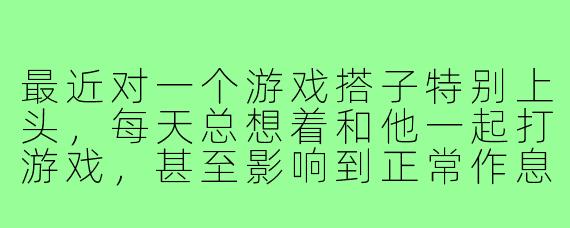 最近对一个游戏搭子特别上头，每天总想着和他一起打游戏，甚至影响到正常作息和心情了，我该怎么办？