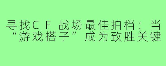 寻找CF战场最佳拍档：当“游戏搭子”成为致胜关键