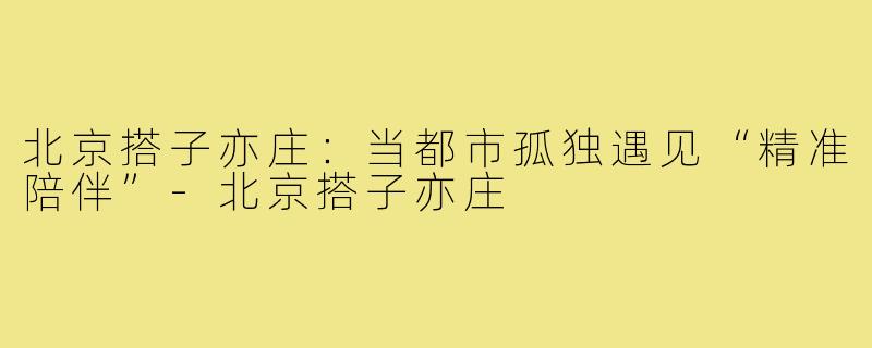 北京搭子亦庄：当都市孤独遇见“精准陪伴”-北京搭子亦庄