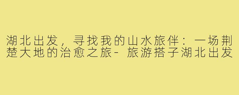 湖北出发，寻找我的山水旅伴：一场荆楚大地的治愈之旅-旅游搭子湖北出发