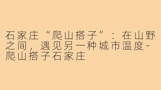 石家庄“爬山搭子”：在山野之间，遇见另一种城市温度-爬山搭子石家庄