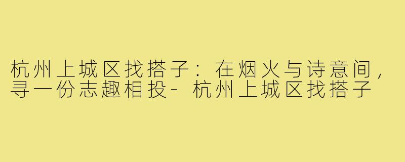 杭州上城区找搭子：在烟火与诗意间，寻一份志趣相投-杭州上城区找搭子